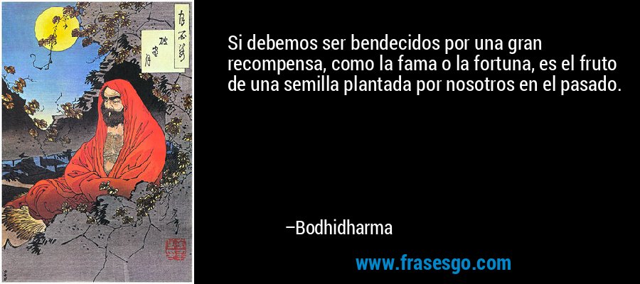 Si debemos ser bendecidos por una gran recompensa, como la fama o la fortuna, es el fruto de una semilla plantada por nosotros en el pasado. – Bodhidharma