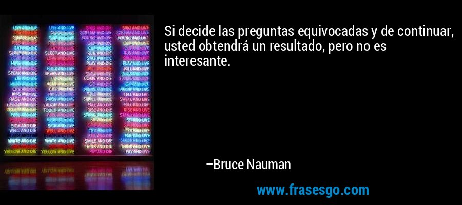 Si decide las preguntas equivocadas y de continuar, usted obtendrá un resultado, pero no es interesante. – Bruce Nauman