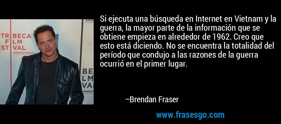 Si ejecuta una búsqueda en Internet en Vietnam y la guerra, la mayor parte de la información que se obtiene empieza en alrededor de 1962. Creo que esto está diciendo. No se encuentra la totalidad del período que condujo a las razones de la guerra ocurrió en el primer lugar. – Brendan Fraser