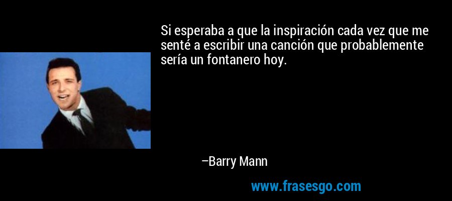 Si esperaba a que la inspiración cada vez que me senté a escribir una canción que probablemente sería un fontanero hoy. – Barry Mann