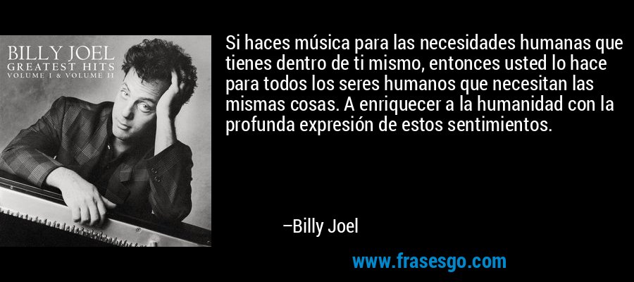 Si haces música para las necesidades humanas que tienes dentro de ti mismo, entonces usted lo hace para todos los seres humanos que necesitan las mismas cosas. A enriquecer a la humanidad con la profunda expresión de estos sentimientos. – Billy Joel