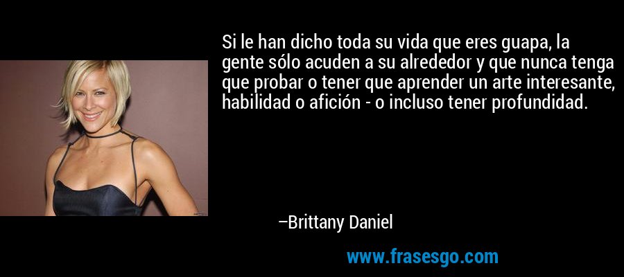 Si le han dicho toda su vida que eres guapa, la gente sólo acuden a su alrededor y que nunca tenga que probar o tener que aprender un arte interesante, habilidad o afición - o incluso tener profundidad. – Brittany Daniel