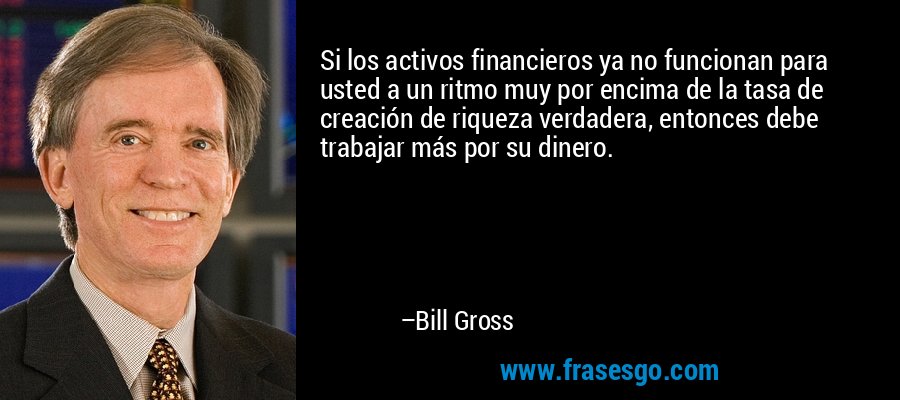 Si los activos financieros ya no funcionan para usted a un ritmo muy por encima de la tasa de creación de riqueza verdadera, entonces debe trabajar más por su dinero. – Bill Gross