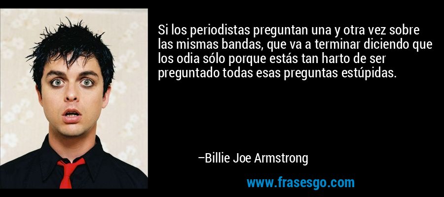 Si los periodistas preguntan una y otra vez sobre las mismas bandas, que va a terminar diciendo que los odia sólo porque estás tan harto de ser preguntado todas esas preguntas estúpidas. – Billie Joe Armstrong
