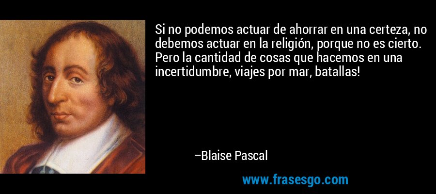 Si no podemos actuar de ahorrar en una certeza, no debemos actuar en la religión, porque no es cierto. Pero la cantidad de cosas que hacemos en una incertidumbre, viajes por mar, batallas! – Blaise Pascal