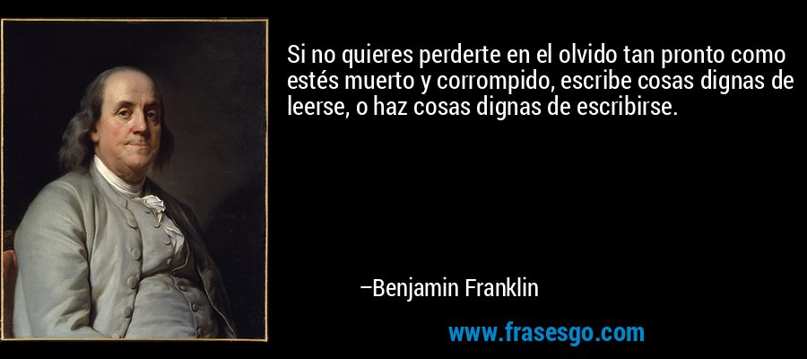Si no quieres perderte en el olvido tan pronto como estés muerto y corrompido, escribe cosas dignas de leerse, o haz cosas dignas de escribirse. – Benjamin Franklin