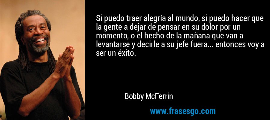 Si puedo traer alegría al mundo, si puedo hacer que la gente a dejar de pensar en su dolor por un momento, o el hecho de la mañana que van a levantarse y decirle a su jefe fuera... entonces voy a ser un éxito. – Bobby McFerrin