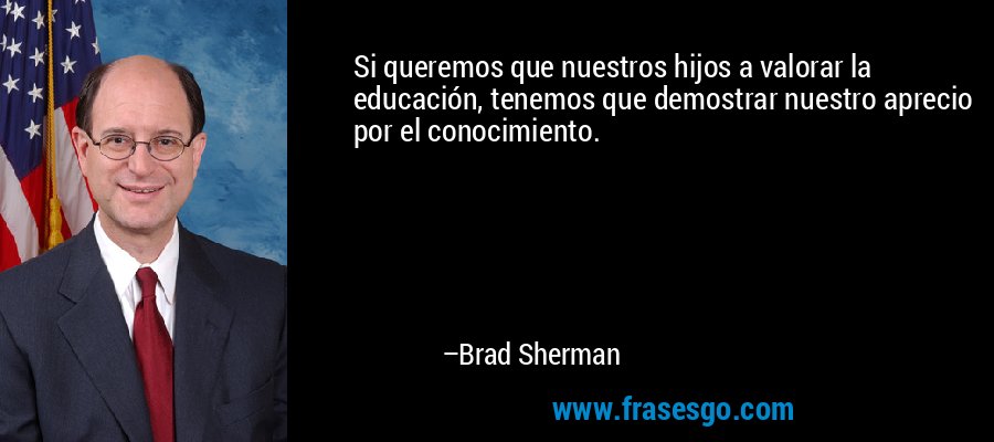 Si queremos que nuestros hijos a valorar la educación, tenemos que demostrar nuestro aprecio por el conocimiento. – Brad Sherman
