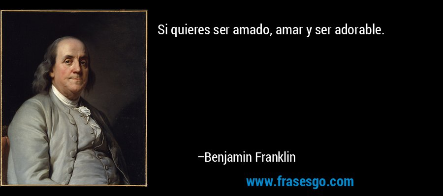 Si quieres ser amado, amar y ser adorable. – Benjamin Franklin