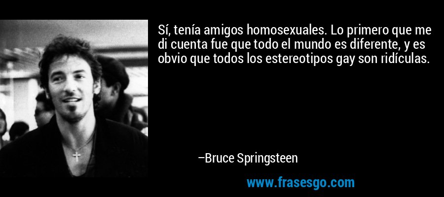 Sí, tenía amigos homosexuales. Lo primero que me di cuenta fue que todo el mundo es diferente, y es obvio que todos los estereotipos gay son ridículas. – Bruce Springsteen