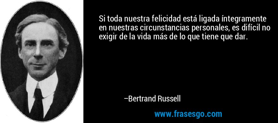 Si toda nuestra felicidad está ligada íntegramente en nuestras circunstancias personales, es difícil no exigir de la vida más de lo que tiene que dar. – Bertrand Russell