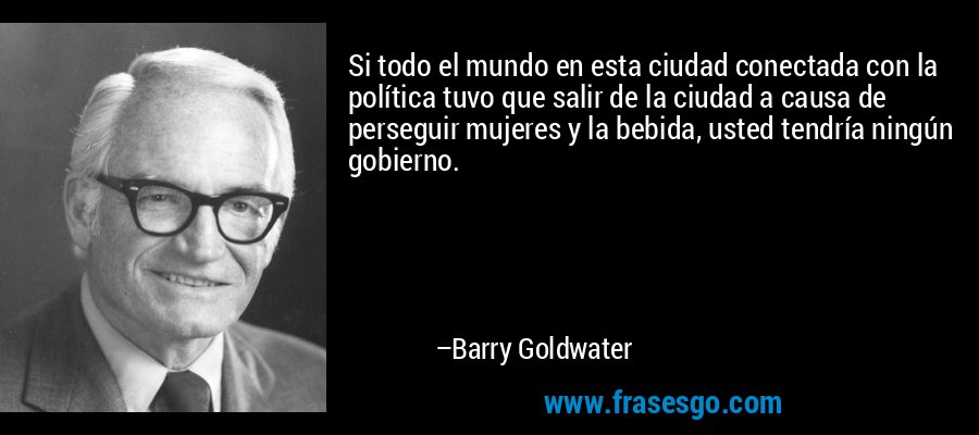 Si todo el mundo en esta ciudad conectada con la política tuvo que salir de la ciudad a causa de perseguir mujeres y la bebida, usted tendría ningún gobierno. – Barry Goldwater