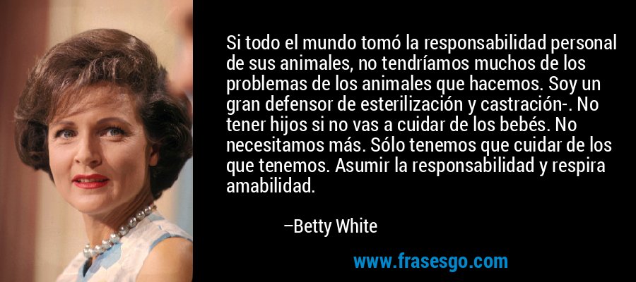 Si todo el mundo tomó la responsabilidad personal de sus animales, no tendríamos muchos de los problemas de los animales que hacemos. Soy un gran defensor de esterilización y castración-. No tener hijos si no vas a cuidar de los bebés. No necesitamos más. Sólo tenemos que cuidar de los que tenemos. Asumir la responsabilidad y respira amabilidad. – Betty White