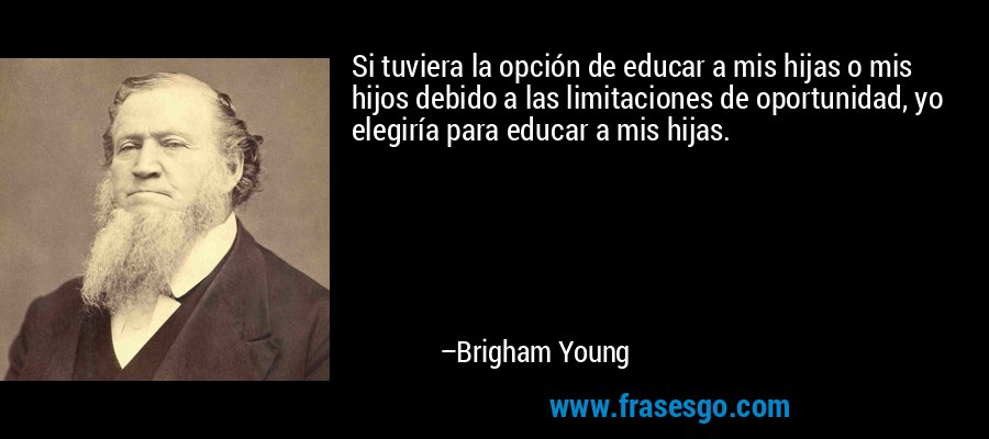 Si tuviera la opción de educar a mis hijas o mis hijos debido a las limitaciones de oportunidad, yo elegiría para educar a mis hijas. – Brigham Young