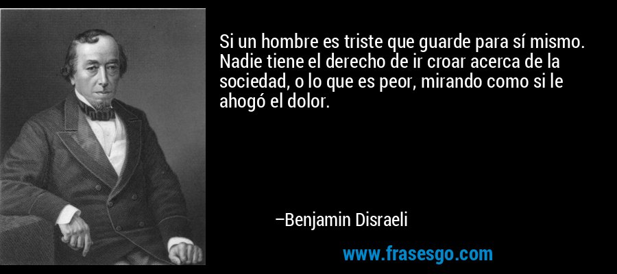 Si un hombre es triste que guarde para sí mismo. Nadie tiene el derecho de ir croar acerca de la sociedad, o lo que es peor, mirando como si le ahogó el dolor. – Benjamin Disraeli