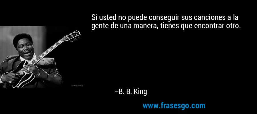 Si usted no puede conseguir sus canciones a la gente de una manera, tienes que encontrar otro. – B. B. King