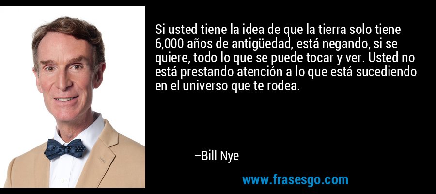 Si usted tiene la idea de que la tierra solo tiene 6,000 años de antigüedad, está negando, si se quiere, todo lo que se puede tocar y ver. Usted no está prestando atención a lo que está sucediendo en el universo que te rodea. – Bill Nye
