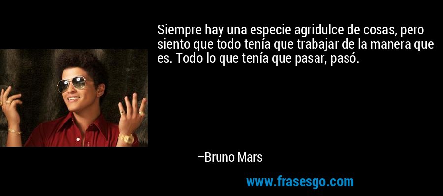 Siempre hay una especie agridulce de cosas, pero siento que todo tenía que trabajar de la manera que es. Todo lo que tenía que pasar, pasó. – Bruno Mars