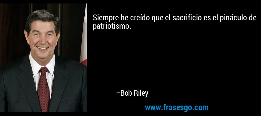 Siempre he creído que el sacrificio es el pináculo de patriotismo. – Bob Riley