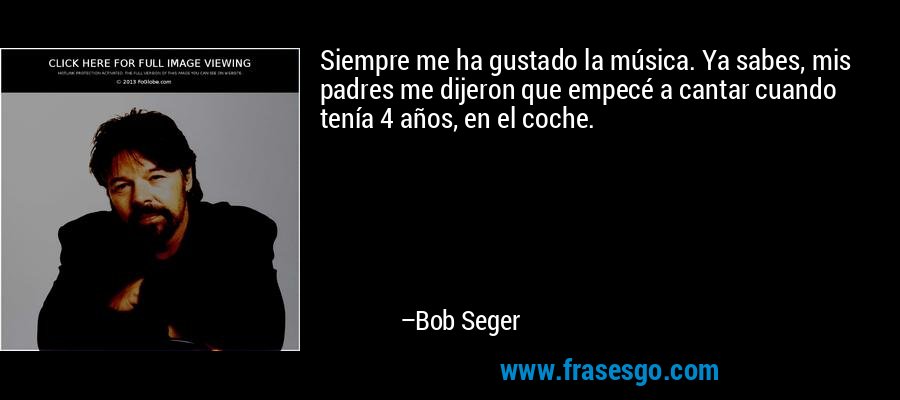 Siempre me ha gustado la música. Ya sabes, mis padres me dijeron que empecé a cantar cuando tenía 4 años, en el coche. – Bob Seger