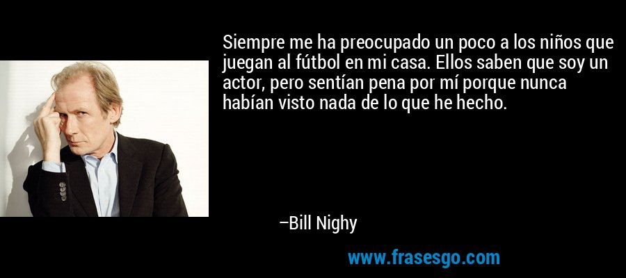 Siempre me ha preocupado un poco a los niños que juegan al fútbol en mi casa. Ellos saben que soy un actor, pero sentían pena por mí porque nunca habían visto nada de lo que he hecho. – Bill Nighy