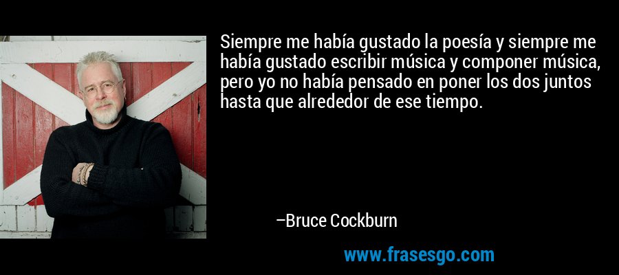 Siempre me había gustado la poesía y siempre me había gustado escribir música y componer música, pero yo no había pensado en poner los dos juntos hasta que alrededor de ese tiempo. – Bruce Cockburn