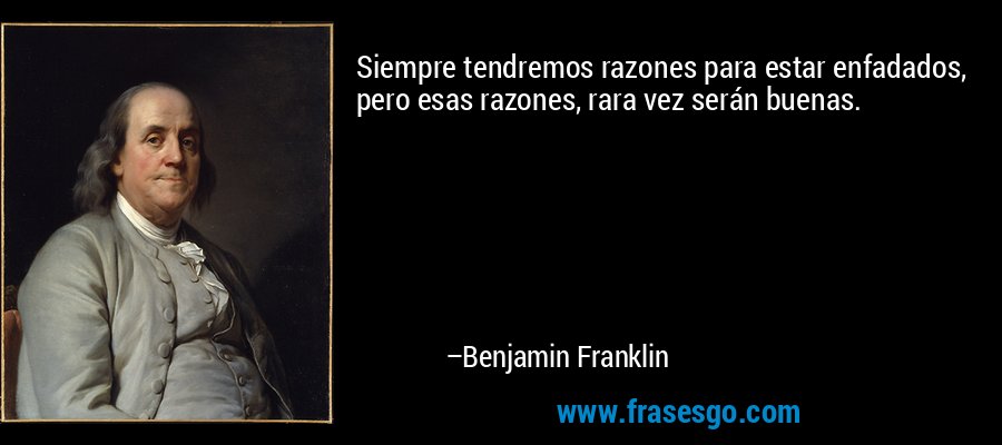 Siempre tendremos razones para estar enfadados, pero esas razones, rara vez serán buenas. – Benjamin Franklin