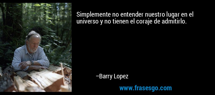 Simplemente no entender nuestro lugar en el universo y no tienen el coraje de admitirlo. – Barry Lopez