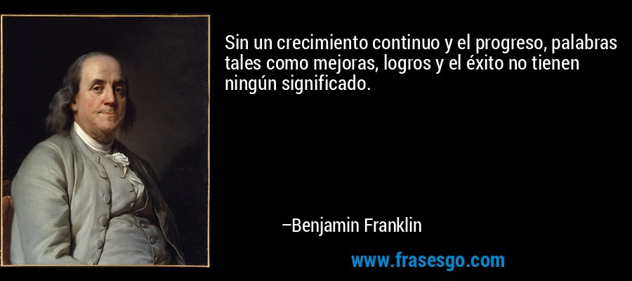 Sin un crecimiento continuo y el progreso, palabras tales como mejoras, logros y el éxito no tienen ningún significado. – Benjamin Franklin