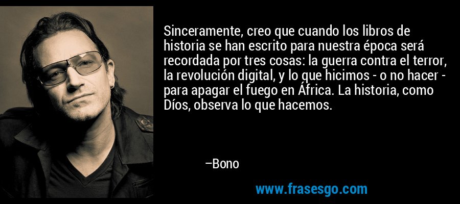 Sinceramente, creo que cuando los libros de historia se han escrito para nuestra época será recordada por tres cosas: la guerra contra el terror, la revolución digital, y lo que hicimos - o no hacer - para apagar el fuego en África. La historia, como Díos, observa lo que hacemos. – Bono