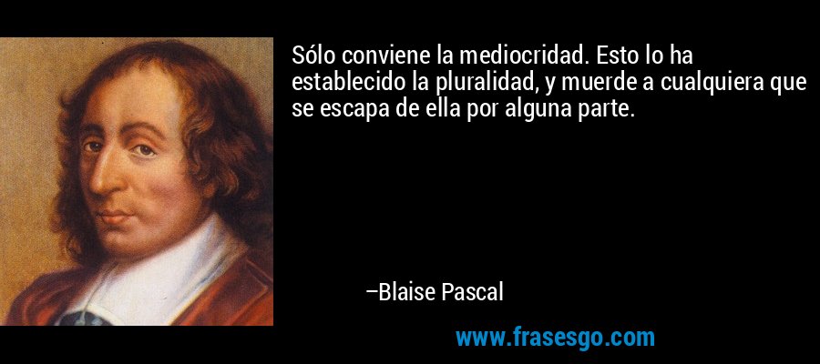 Sólo conviene la mediocridad. Esto lo ha establecido la pluralidad, y muerde a cualquiera que se escapa de ella por alguna parte. – Blaise Pascal
