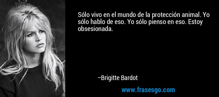 Sólo vivo en el mundo de la protección animal. Yo sólo hablo de eso. Yo sólo pienso en eso. Estoy obsesionada. – Brigitte Bardot