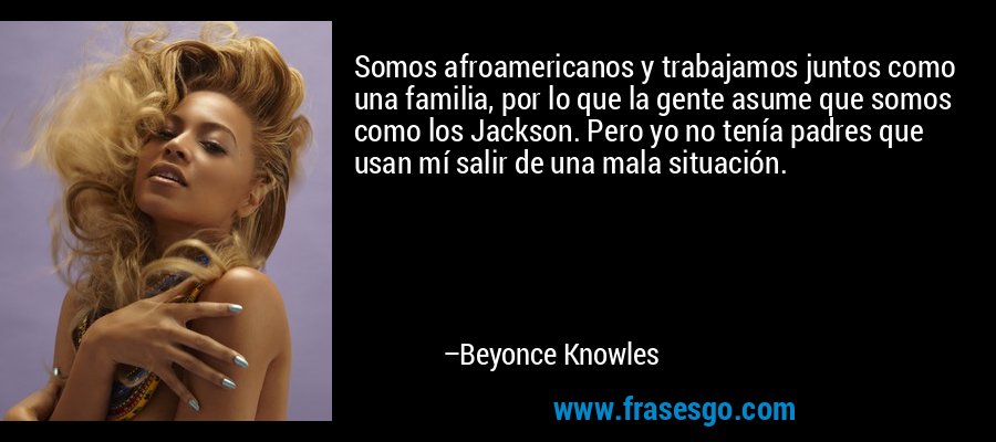 Somos afroamericanos y trabajamos juntos como una familia, por lo que la gente asume que somos como los Jackson. Pero yo no tenía padres que usan mí salir de una mala situación. – Beyonce Knowles
