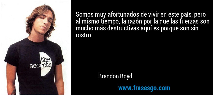 Somos muy afortunados de vivir en este país, pero al mismo tiempo, la razón por la que las fuerzas son mucho más destructivas aquí es porque son sin rostro. – Brandon Boyd