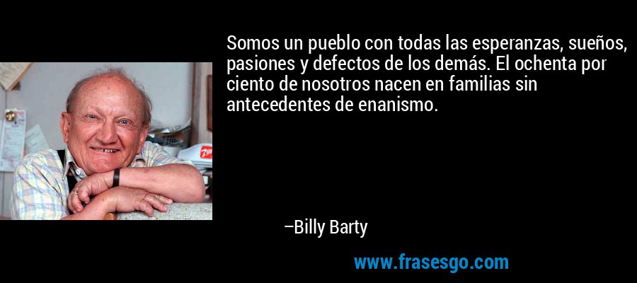 Somos un pueblo con todas las esperanzas, sueños, pasiones y defectos de los demás. El ochenta por ciento de nosotros nacen en familias sin antecedentes de enanismo. – Billy Barty