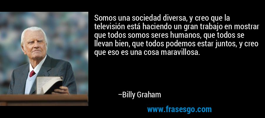 Somos una sociedad diversa, y creo que la televisión está haciendo un gran trabajo en mostrar que todos somos seres humanos, que todos se llevan bien, que todos podemos estar juntos, y creo que eso es una cosa maravillosa. – Billy Graham