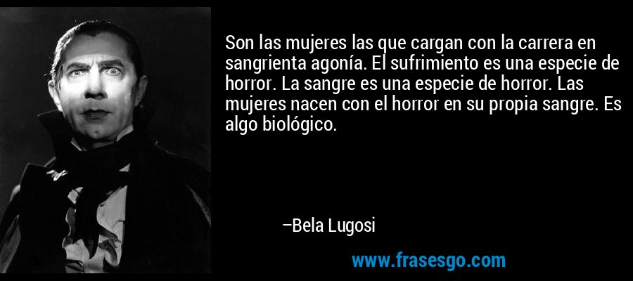 Son las mujeres las que cargan con la carrera en sangrienta agonía. El sufrimiento es una especie de horror. La sangre es una especie de horror. Las mujeres nacen con el horror en su propia sangre. Es algo biológico. – Bela Lugosi