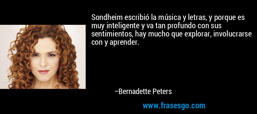 Sondheim escribió la música y letras, y porque es muy inteligente y va tan profundo con sus sentimientos, hay mucho que explorar, involucrarse con y aprender. – Bernadette Peters
