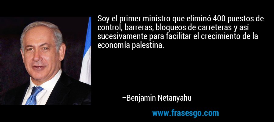 Soy el primer ministro que eliminó 400 puestos de control, barreras, bloqueos de carreteras y así sucesivamente para facilitar el crecimiento de la economía palestina. – Benjamin Netanyahu