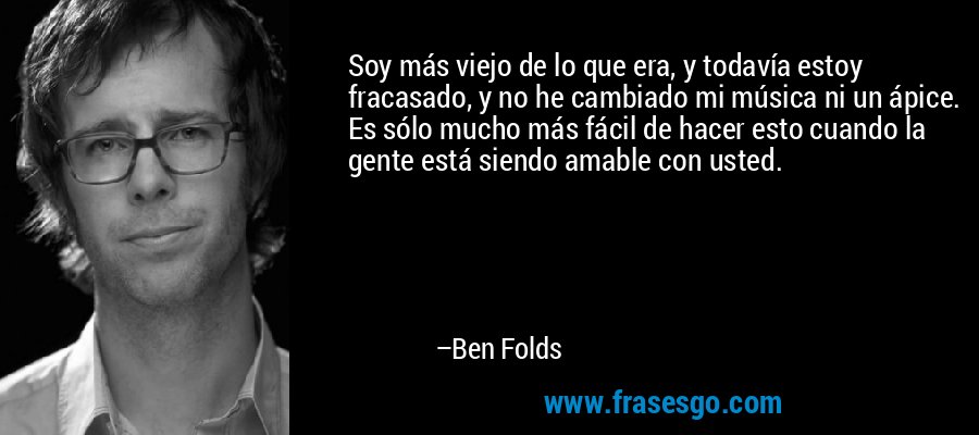 Soy más viejo de lo que era, y todavía estoy fracasado, y no he cambiado mi música ni un ápice. Es sólo mucho más fácil de hacer esto cuando la gente está siendo amable con usted. – Ben Folds