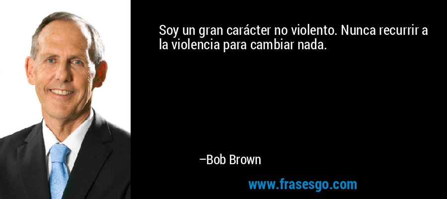 Soy un gran carácter no violento. Nunca recurrir a la violencia para cambiar nada. – Bob Brown