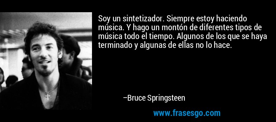Soy un sintetizador. Siempre estoy haciendo música. Y hago un montón de diferentes tipos de música todo el tiempo. Algunos de los que se haya terminado y algunas de ellas no lo hace. – Bruce Springsteen