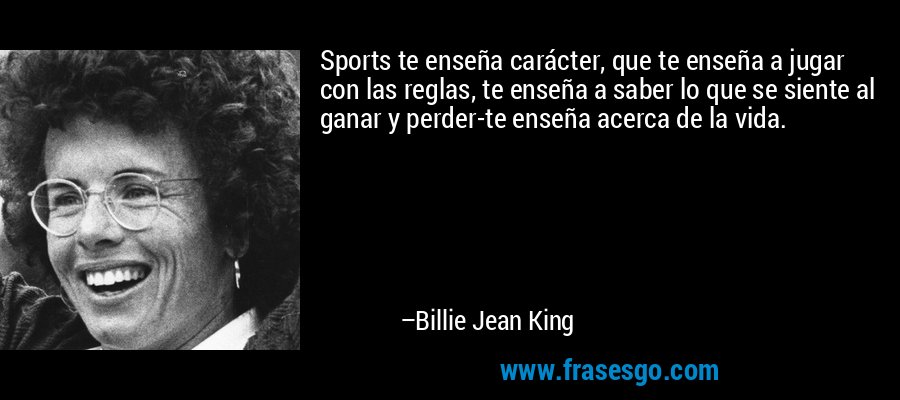 Sports te enseña carácter, que te enseña a jugar con las reglas, te enseña a saber lo que se siente al ganar y perder-te enseña acerca de la vida. – Billie Jean King