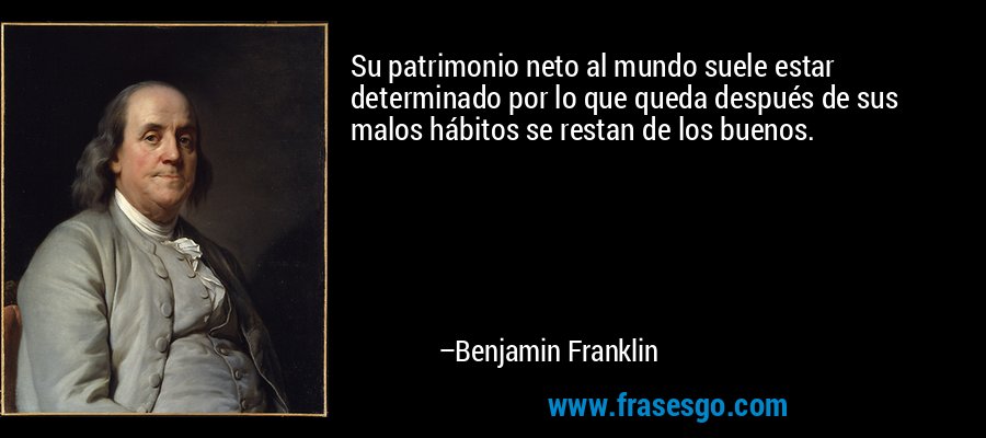 Su patrimonio neto al mundo suele estar determinado por lo que queda después de sus malos hábitos se restan de los buenos. – Benjamin Franklin