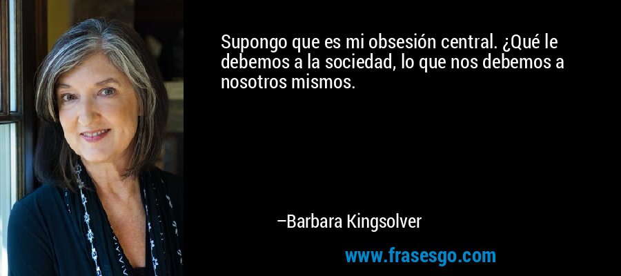 Supongo que es mi obsesión central. ¿Qué le debemos a la sociedad, lo que nos debemos a nosotros mismos. – Barbara Kingsolver