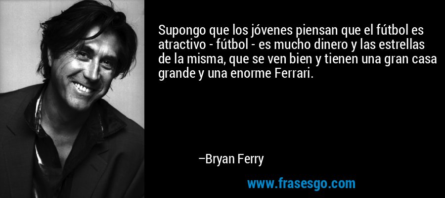 Supongo que los jóvenes piensan que el fútbol es atractivo - fútbol - es mucho dinero y las estrellas de la misma, que se ven bien y tienen una gran casa grande y una enorme Ferrari. – Bryan Ferry