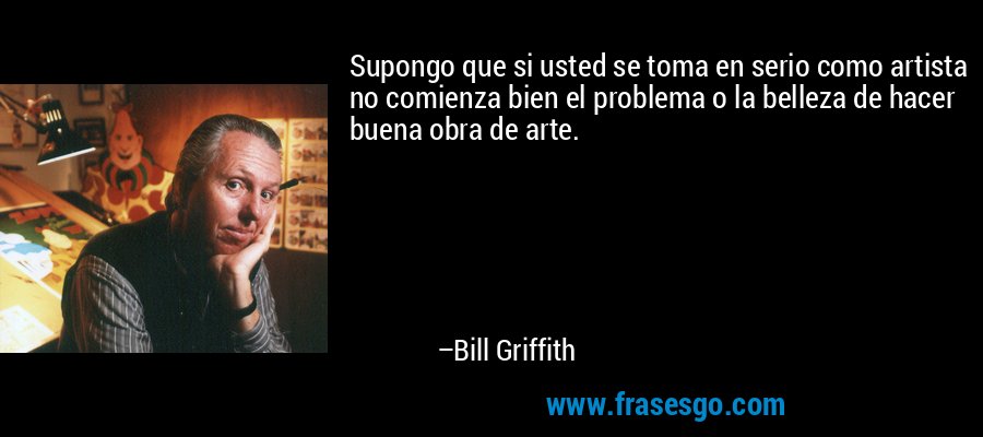 Supongo que si usted se toma en serio como artista no comienza bien el problema o la belleza de hacer buena obra de arte. – Bill Griffith