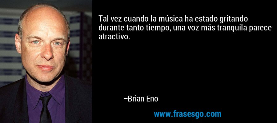 Tal vez cuando la música ha estado gritando durante tanto tiempo, una voz más tranquila parece atractivo. – Brian Eno