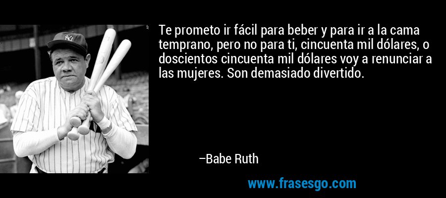 Te prometo ir fácil para beber y para ir a la cama temprano, pero no para ti, cincuenta mil dólares, o doscientos cincuenta mil dólares voy a renunciar a las mujeres. Son demasiado divertido. – Babe Ruth