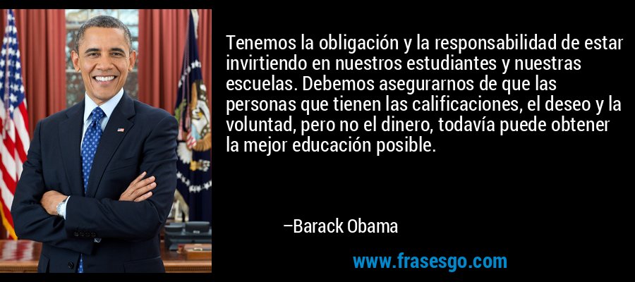 Tenemos la obligación y la responsabilidad de estar invirtiendo en nuestros estudiantes y nuestras escuelas. Debemos asegurarnos de que las personas que tienen las calificaciones, el deseo y la voluntad, pero no el dinero, todavía puede obtener la mejor educación posible. – Barack Obama